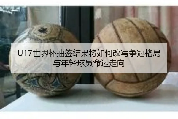 U17世界杯抽签结果将如何改写争冠格局与年轻球员命运走向